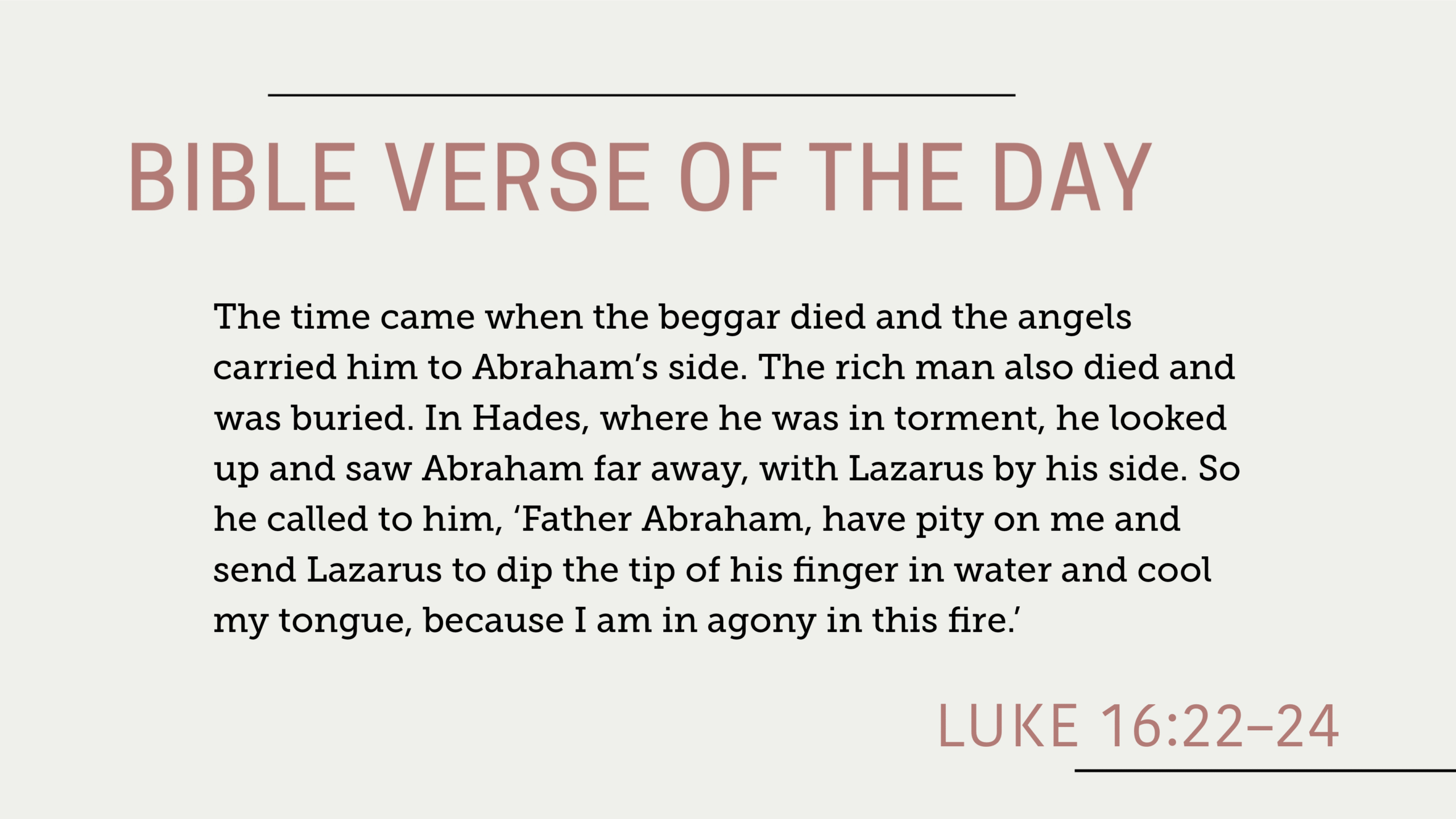 Bible Verse of the Day September 02, 2025: Luke 16:22-24 - "The time came when the beggar died and the angels carried him to Abraham’s side. The rich man also died and was buried. In Hades, where he was in torment, he looked up and saw Abraham far away, with Lazarus by his side. So he called to him, ‘Father Abraham, have pity on me and send Lazarus to dip the tip of his finger in water and cool my tongue, because I am in agony in this fire.’"
