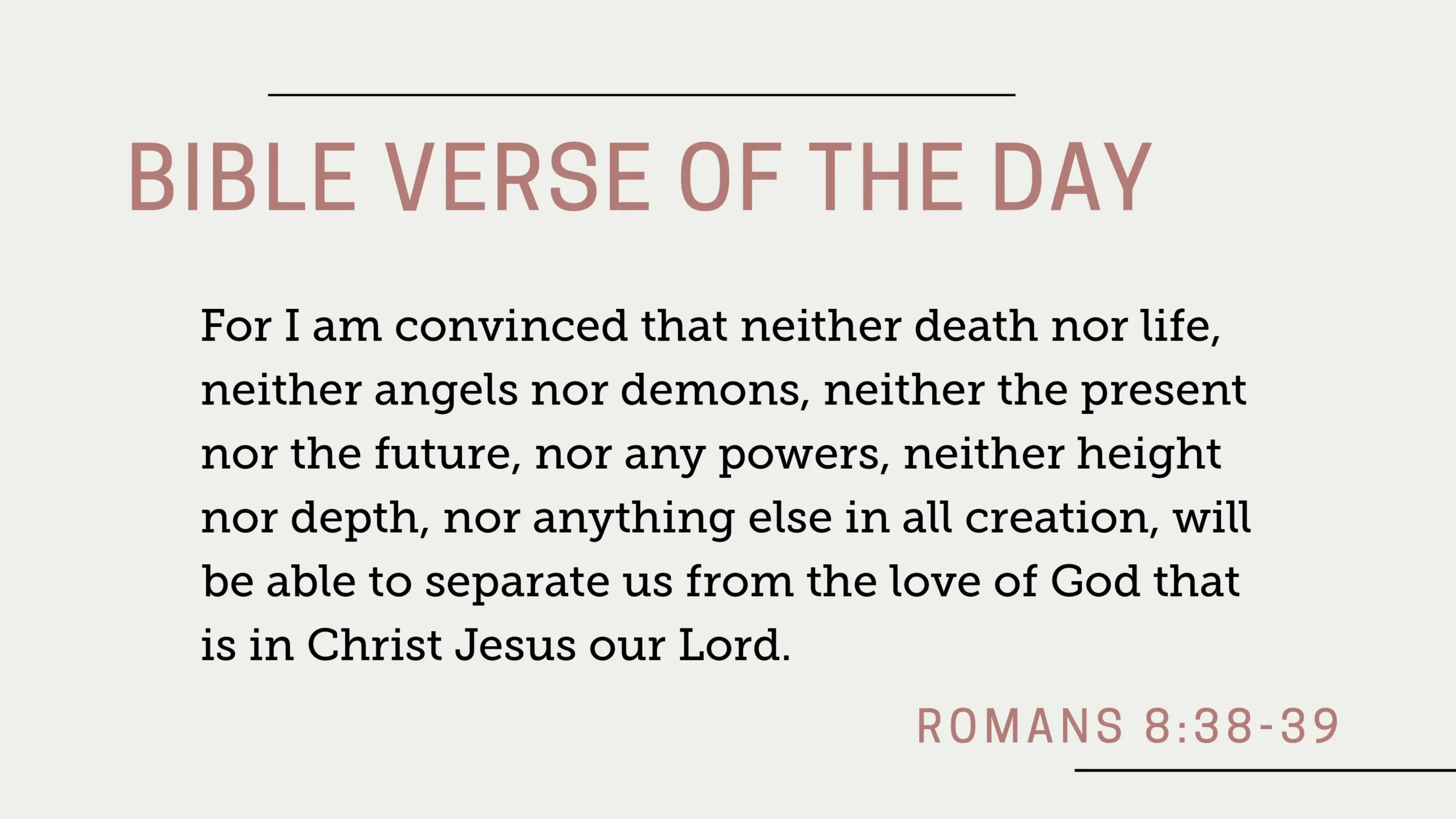 Bible Verse of the Day: Romans 8:38-39 - "For I am convinced that neither death nor life, neither angels nor demons, neither the present nor the future, nor any powers, neither height nor depth, nor anything else in all creation, will be able to separate us from the love of God that is in Christ Jesus our Lord."